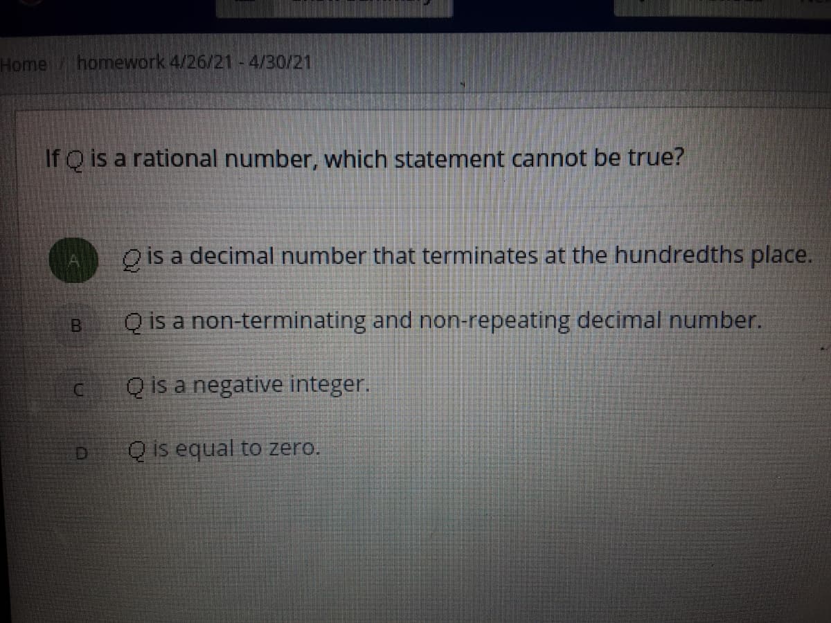 Home
homework 4/26/21-4/30/21
If Q is a rational number, which statement cannot be true?
O is a decimal number that terminates at the hundredths place.
B.
Q is a non-terminating and non-repeating decimal number.
Q is a negative integer.
D.
Q is equal to zero.
