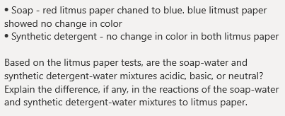 • Soap - red litmus paper chaned to blue. blue litmust paper
showed no change in color
• Synthetic detergent - no change in color in both litmus paper
Based on the litmus paper tests, are the soap-water and
synthetic detergent-water mixtures acidic, basic, or neutral?
Explain the difference, if any, in the reactions of the soap-water
and synthetic detergent-water mixtures to litmus paper.
