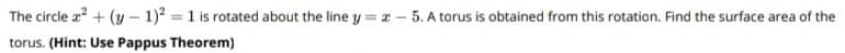 The circle a? + (y- 1) = 1 is rotated about the line y =a -
5. A torus is obtained from this rotation. Find the surface area of the
torus. (Hint: Use Pappus Theorem)
