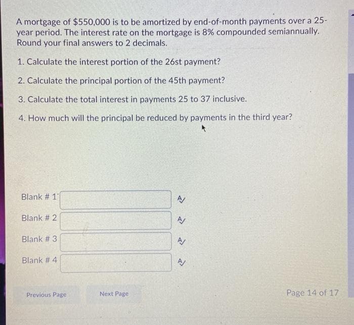 A mortgage of $550,000 is to be amortized by end-of-month payments over a 25-
year period. The interest rate on the mortgage is 8% compounded semiannually.
Round your final answers to 2 decimals.
1. Calculate the interest portion of the 26st payment?
2. Calculate the principal portion of the 45th payment?
3. Calculate the total interest in payments 25 to 37 inclusive.
4. How much will the principal be reduced by payments
the third year?
Blank # 1"
Blank # 2
Blank # 3
Blank # 4
Previous Page
Next Page
Page 14 of 17
