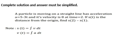 Complete solution and answer must be simplified.
A particle is moving on a straight line has acceleration
a=5-3t and it's velocity is 8 at time=2. If s(t) is the
distance from the origin, find s(2) -s(1).
Note : s (t) = f v dt
v (t) = f a dt