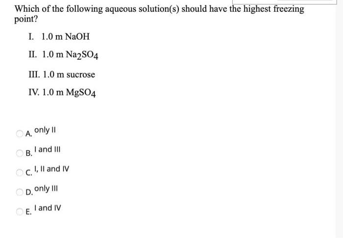 Which of the following aqueous solution(s) should have the highest freezing
point?
I. 1.0 m NAOH
II. 1.0 m Na2SO4
III. 1.0 m sucrose
IV. 1.0 m MgS04
OA. only II
O B. 'and III
Oc. Il and IV
OD. only III
O E.
I and IV
