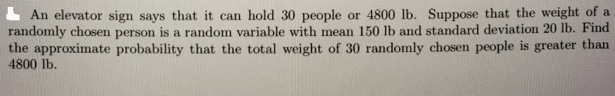 L An elevator sign says that it can hold 30 people or 4800 lb. Suppose that the weight of a
randomly chosen person is a random variable with mean 150 lb and standard deviation 20 lb. Find
the approximate probability that the total weight of 30 randomly chosen people is greater than
4800 lb.
