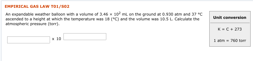 EMPIRICAL GAS LAW T01/S02
An expandable weather balloon with a volume of 3.46 x 102 mL on the ground at 0.930 atm and 37 °C
ascended to a height at which the temperature was 18 (°C) and the volume was 10.5 L. Calculate the
atmospheric pressure (torr).
Unit conversion
K = C + 273
х 10
1 atm = 760 torr
