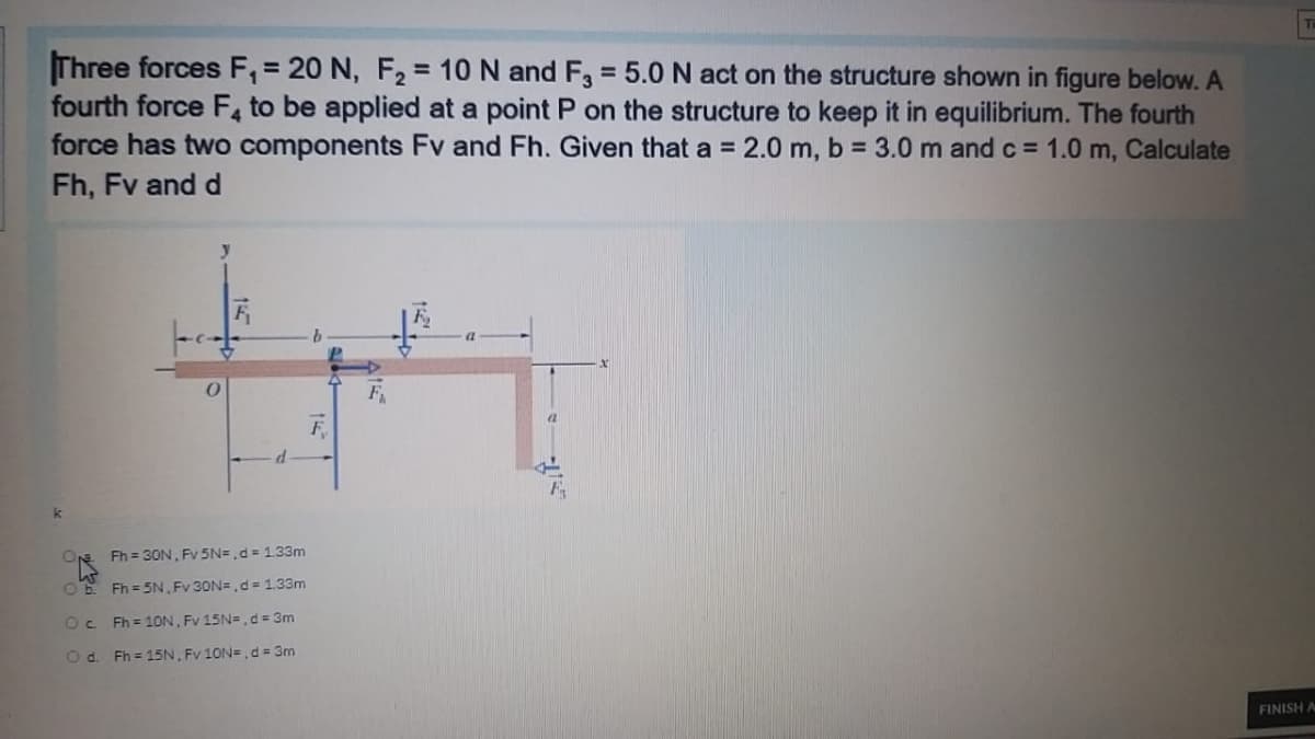 Three forces F, = 20 N, F2 = 10 N and F, = 5.0 N act on the structure shown in figure below. A
fourth force F, to be applied at a point P on the structure to keep it in equilibrium. The fourth
force has two components Fv and Fh. Given that a = 2.0 m, b = 3.0 m and c = 1.0 m, Calculate
Fh, Fv and d
%3D
N Fh = 30N, Fv 5N= ,d = 1.33m
OE Fh = 5N, Fv 30N=, d = 1.33m
Oc Fh = 10N, Fv 15N=, d= 3m
Od. Fh = 15N, Fv 10N= , d = 3m
FINISH A

