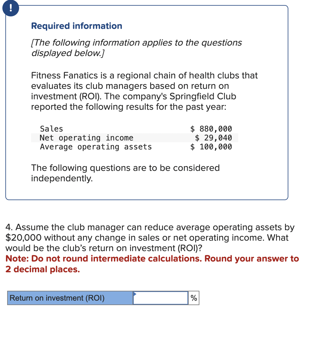 Required information
[The following information applies to the questions
displayed below.]
Fitness Fanatics is a regional chain of health clubs that
evaluates its club managers based on return on
investment (ROI). The company's Springfield Club
reported the following results for the past year:
Sales
Net operating income
Average operating assets
$ 880,000
$ 29,040
$ 100,000
The following questions are to be considered
independently.
4. Assume the club manager can reduce average operating assets by
$20,000 without any change in sales or net operating income. What
would be the club's return on investment (ROI)?
Note: Do not round intermediate calculations. Round your answer to
2 decimal places.
Return on investment (ROI)
%