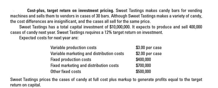 Cost-plus, target return on investment pricing. Sweet Tastings makes candy bars for vending
machines and sells them to vendors in cases of 30 bars. Although Sweet Tastings makes a variety of candy,
the cost differences are insignificant, and the cases all sell for the same price.
Sweet Tastings has a total capital investment of $10,000,000. It expects to produce and sell 400,000
cases of candy next year. Sweet Tastings requires a 12% target return on investment.
Expected costs for next year are:
Variable production costs
Variable marketing and distribution costs
Fixed production costs
Fixed marketing and distribution costs
$3.00 per case
$2.00 per case
$400,000
$700,000
$500,000
Other fixed costs
Sweet Tastings prices the cases of candy at full cost plus markup to generate profits equal to the target
return on capital.
