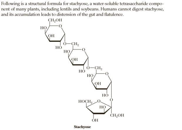 Following is a structural formula for stachyose, a water-soluble tetrasaccharide compo-
nent of many plants, including lentils and soybeans. Humans cannot digest stachyose,
and its accumulation leads to distension of the gut and flatulence.
CH,OH
Но,
OH
6-CH2
НО
OH
0-CH2
НО
НО
ОН
Но
HOCH,
Но
CH,OH
HO.
Stachyose
