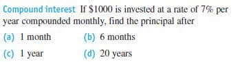 Compound interest If $1000 is invested at a rate of 7% per
year compounded monthly, find the principal after
(a) 1 month
(b) 6 months
(c) 1 year
(d) 20 years
