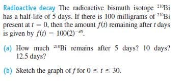 Radioactive decay The radioactive bismuth isotope 21°BI
has a half-life of 5 days. If there is 100 milligrams of 210Bi
present at t = 0, then the amount f(t) remaining after t days
is given by f(t) = 100(2) 5.
(a) How much 210BI remains after 5 days? 10 days?
12.5 days?
(b) Sketch the graph of f for 0 sts 30.
