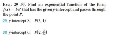 Exer. 29-30: Find an exponential function of the form
f(x) = ba* that has the given y-intercept and passes through
the point P.
29 y-intercept 8; P(3, 1)
30 y-intercept 6; P(2,)
