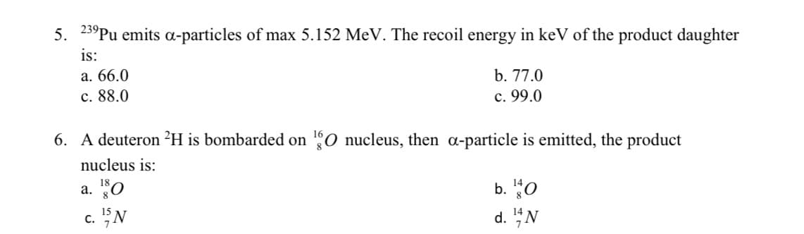 5. 23°Pu emits a-particles of max 5.152 MeV. The recoil energy in keV of the product daughter
is:
a. 66.0
b. 77.0
c. 88.0
c. 99.0
6. A deuteron ²H is bombarded on 0 nucleus, then a-particle is emitted, the product
nucleus is:
a. "o
b. "0
c. "N
d. "N

