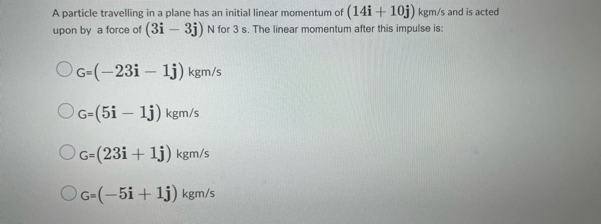 A particle travelling in a plane has an initial linear momentum of (14i + 10j) kgm/s and is acted
upon by a force of (3i – 3j) N for 3 s. The linear momentum after this impulse is:
OG=(-23i – lj) kgm/s
OG-(5i – lj) kgm/s
OG-(23i + lj) kgm/s
OG-(-5i + lj) kgm/s
