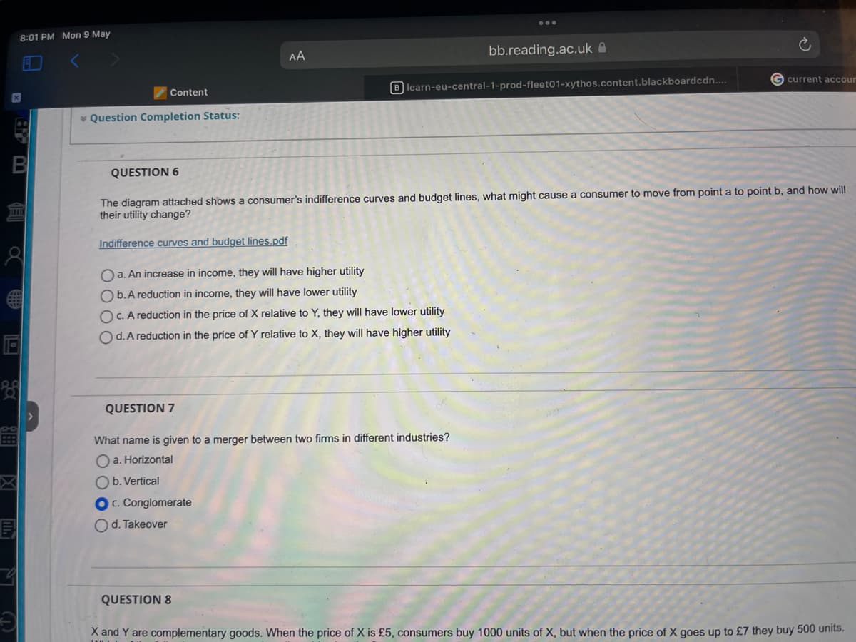 8:01 PM Mon 9 May
AA
bb.reading.ac.uk A
G current accour
B learn-eu-central-1-prod-fleet01-xythos.content.blackboardcdn..
Content
* Question Completion Status:
B
QUESTION 6
The diagram attached shows a consumer's indifference curves and budget lines, what might cause.
their utility change?
consumer to move from point a to point b, and how will
Indifference curves and budget lines.pdf
O a. An increase in income, they will have higher utility
O b. A reduction in income, they will have lower utility
O C. A reduction in the price of X relative to Y, they will have lower utility
O d. A reduction in the price of Y relative to X, they will have higher utility
QUESTION 7
What name is given to a merger between two firms in different industries?
O a. Horizontal
O b. Vertical
O C. Conglomerate
Od. Takeover
QUESTION 8
X and Y are complementary goods. When the price of X is £5, consumers buy 1000 units of X, but when the price of X goes up to £7 they buy 500 units.
