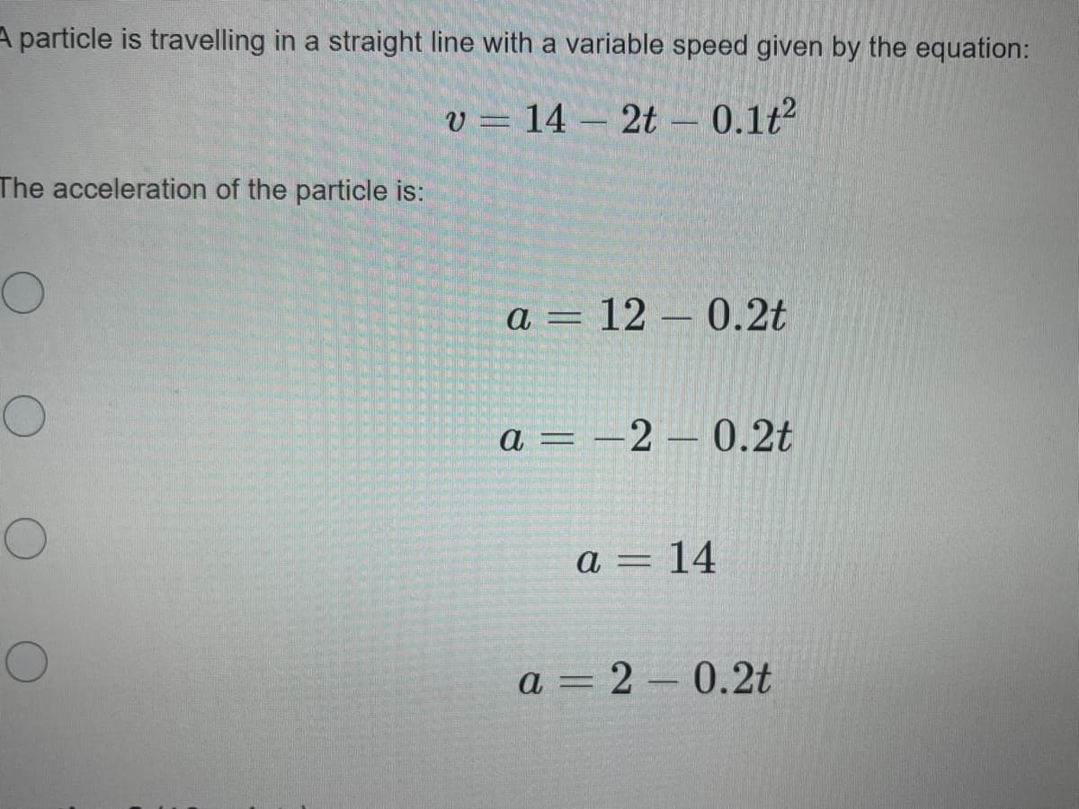 A particle is travelling in a straight line with a variable speed given by the equation:
v = 14 – 2t – 0.1t2
The acceleration of the particle is:
a = 12 – 0.2t
а 3 — 2 — 0.2t
%3D
а — 14
a = 2 – 0.2t
%3D
