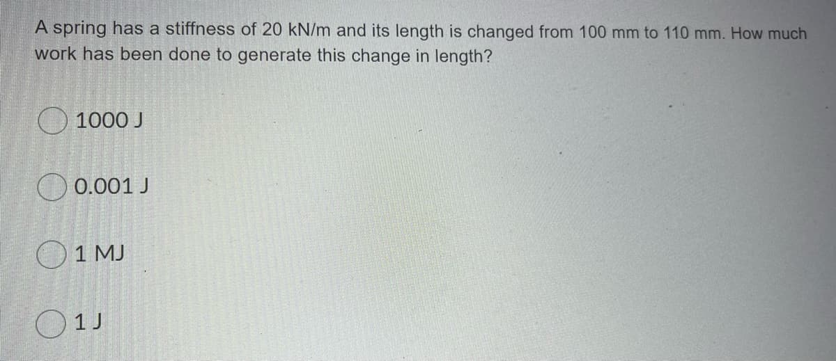 A spring has a stiffness of 20 kN/m and its length is changed from 100 mm to 110 mm. How much
work has been done to generate this change in length?
O 1000 J
O 0.001 J
O1 MJ
O1J
