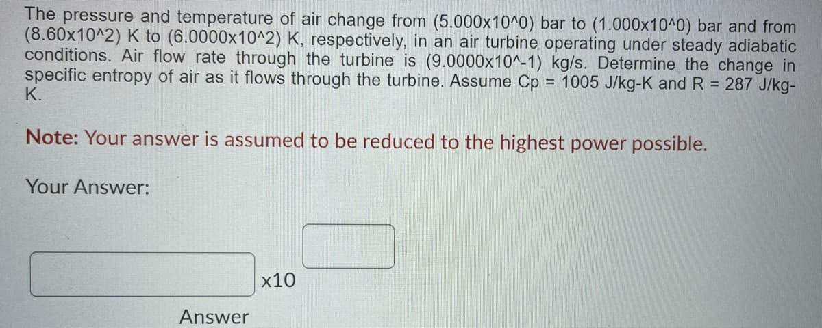 The pressure and temperature of air change from (5.000x10^0) bar to (1.000x10^0) bar and from
(8.60x10^2) K to (6.0000x10^2) K, respectively, in an air turbine operating under steady adiabatic
conditions. Air flow rate through the turbine is (9.0000x10^-1) kg/s. Determine the change in
specific entropy of air as it flows through the turbine. Assume Cp = 1005 J/kg-K and R = 287 J/kg-
K.
%3D
Note: Your answer is assumed to be reduced to the highest power possible.
Your Answer:
х10
Answer

