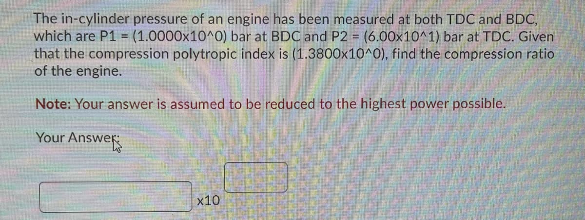 The in-cylinder pressure of an engine has been measured at both TDC and BDC,
which are P1 = (1.0000x10^0) bar at BDC and P2 = (6.00x10^1) bar at TDC. Given
that the compression polytropic index is (1.3800x10^0), find the compression ratio
of the engine.
Note: Your answer is assumed to be reduced to the highest power possible.
Your Answer
x10

