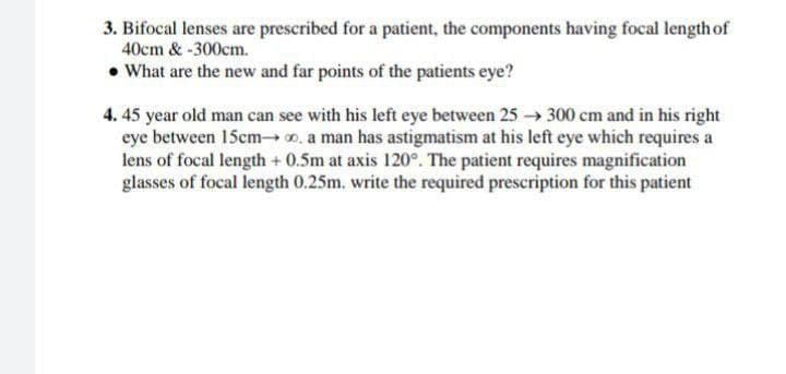 3. Bifocal lenses are prescribed for a patient, the components having focal length of
40cm &-300cm.
• What are the new and far points of the patients eye?
4. 45 year old man can see with his left eye between 25 → 300 cm and in his right
eye between 15cm, a man has astigmatism at his left eye which requires a
lens of focal length + 0.5m at axis 120°. The patient requires magnification
glasses of focal length 0.25m. write the required prescription for this patient
