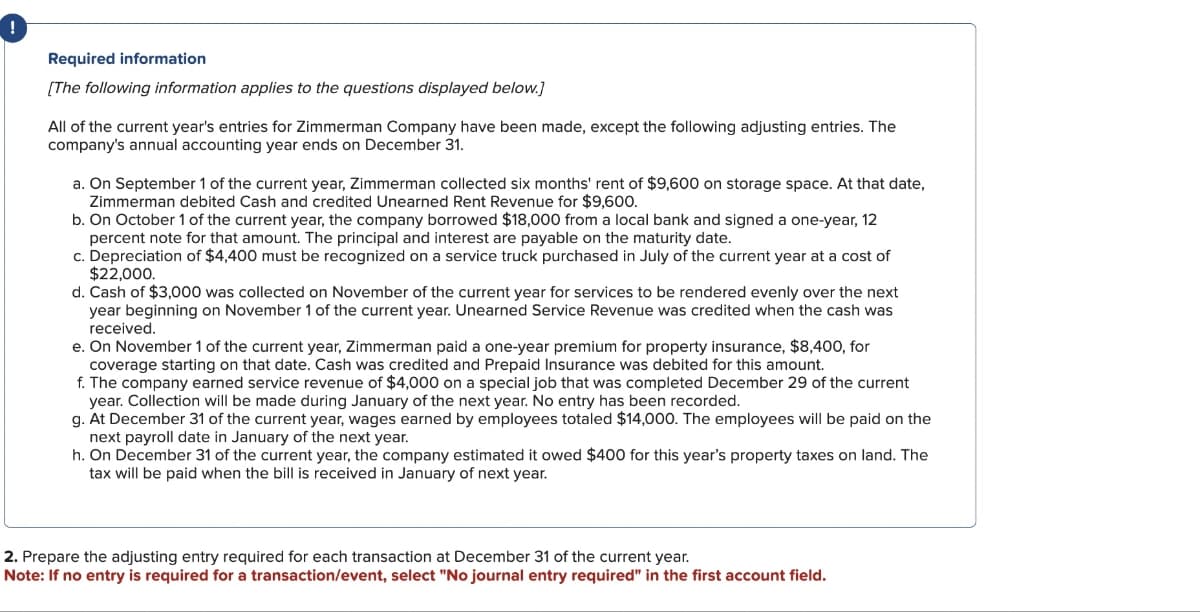 !
Required information
[The following information applies to the questions displayed below.]
All of the current year's entries for Zimmerman Company have been made, except the following adjusting entries. The
company's annual accounting year ends on December 31.
a. On September 1 of the current year, Zimmerman collected six months' rent of $9,600 on storage space. At that date,
Zimmerman debited Cash and credited Unearned Rent Revenue for $9,600.
b. On October 1 of the current year, the company borrowed $18,000 from a local bank and signed a one-year, 12
percent note for that amount. The principal and interest are payable on the maturity date.
c. Depreciation of $4,400 must be recognized on a service truck purchased in July of the current year at a cost of
$22,000.
d. Cash of $3,000 was collected on November of the current year for services to be rendered evenly over the next
year beginning on November 1 of the current year. Unearned Service Revenue was credited when the cash was
received.
e. On November 1 of the current year, Zimmerman paid a one-year premium for property insurance, $8,400, for
coverage starting on that date. Cash was credited and Prepaid Insurance was debited for this amount.
f. The company earned service revenue of $4,000 on a special job that was completed December 29 of the current
year. Collection will be made during January of the next year. No entry has been recorded.
g. At December 31 of the current year, wages earned by employees totaled $14,000. The employees will be paid on the
next payroll date in January of the next year.
h. On December 31 of the current year, the company estimated it owed $400 for this year's property taxes on land. The
tax will be paid when the bill is received in January of next year.
2. Prepare the adjusting entry required for each transaction at December 31 of the current year.
Note: If no entry is required for a transaction/event, select "No journal entry required" in the first account field.