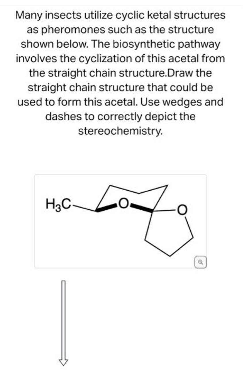 Many insects utilize cyclic ketal structures
as pheromones such as the structure
shown below. The biosynthetic pathway
involves the cyclization of this acetal from
the straight chain structure.Draw the
straight chain structure that could be
used to form this acetal. Use wedges and
dashes to correctly depict the
stereochemistry.
H3C-
O
Q