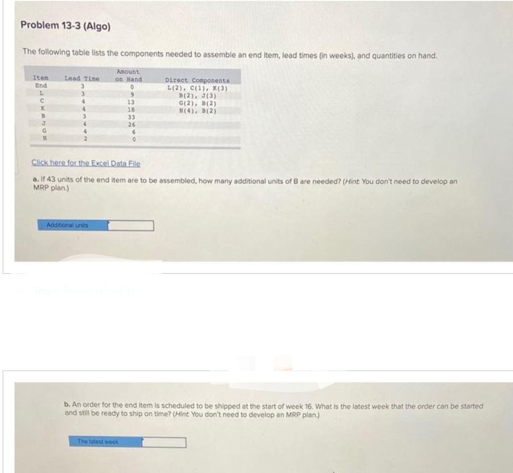 Problem 13-3 (Algo)
The following table lists the components needed to assemble an end item, lead times (in weeks), and quantities on hand.
Item
End
L
C
K
B
3
G
H
Lead Time
3
3
4
4
2
Amount
on Hand
0
9
13
18
33
Additional units
26
6
0
The latest wook
Direct Components
L(2), C(1), X(3)
Click here for the Excel Data File
a. If 43 units of the end item are to be assembled, how many additional units of B are needed? (Hint You don't need to develop an
MRP plan.)
B(2), J(3)
G(2), B(2)
H(4), B(2)
b. An order for the end item is scheduled to be shipped at the start of week 16. What is the latest week that the order can be started
and still be ready to ship on time? (Hint You don't need to develop an MRP plan.)