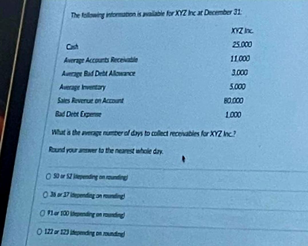 The following information is available for XYZ Inc at December 31:
Average Accounts Receivable
Average Bad Debt Allowance
Average Inventory
Sales Revenue on Account
Bad Debt Expense
XYZ Inc.
25.000
11.000
3.000
O 50 or 52 depending on rounding)
0 36 or 37 depending on rounding!
OP1 or 100 depending on rounding
O 122 or 123 depending on rounding
5.000
80.000
1,000
What is the average number of days to collect receivables for XYZ Inc.?
Round your answer to the nearest whole day.