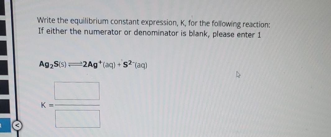 7
Write the equilibrium constant expression, K, for the following reaction:
If either the numerator or denominator is blank, please enter 1
Ag₂S(s)=2Ag+ (aq) + S²-(aq)
K =
k