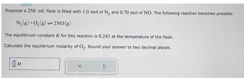 Suppose a 250. mL flask is filled with 1.0 mol of N₂ and 0.70 mol of NO. The following reaction becomes possible:
N₂(g) + O₂(g) 2NO(g)
P
The equilibrium constant K for this reaction is 0.243 at the temperature of the flask.
Calculate the equilibrium molarity of O₂. Round your answer to two decimal places.
M
X
Ś