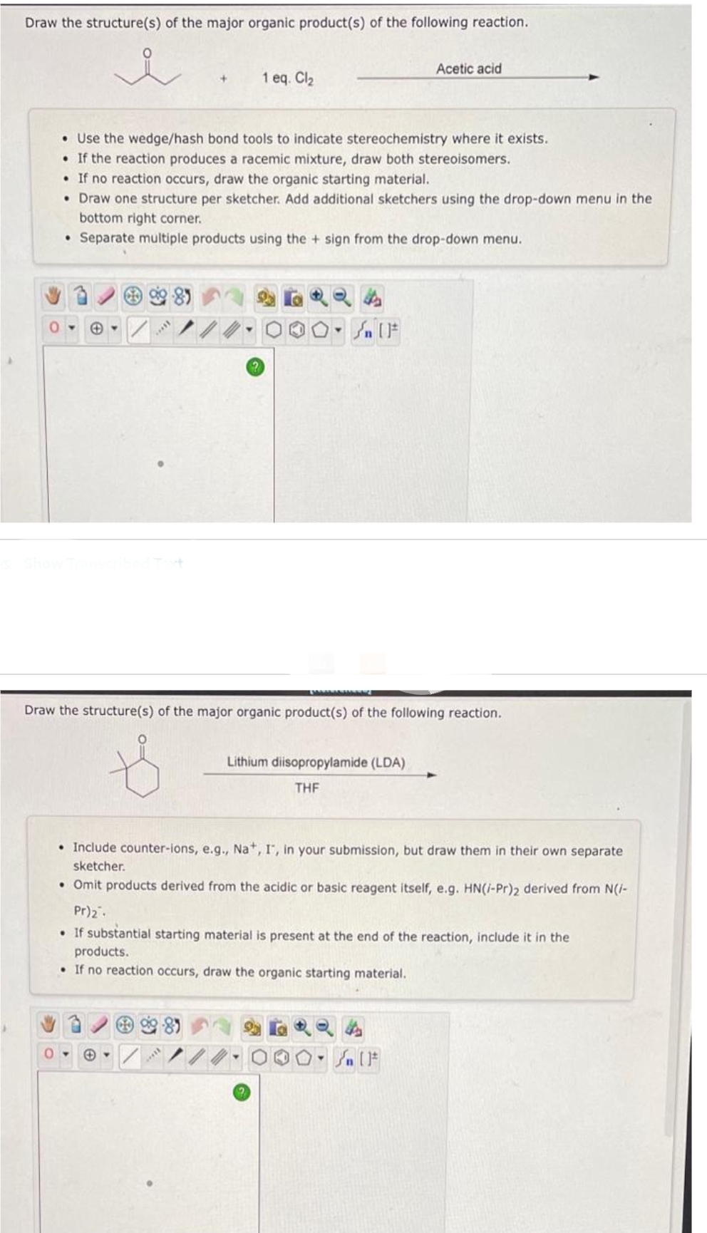 Draw the structure(s) of the major organic product(s) of the following reaction.
0
+
1 eq. Cl₂
• Use the wedge/hash bond tools to indicate stereochemistry where it exists.
• If the reaction produces a racemic mixture, draw both stereoisomers.
• If no reaction occurs, draw the organic starting material.
• Draw one structure per sketcher. Add additional sketchers using the drop-down menu in the
bottom right corner.
Separate multiple products using the + sign from the drop-down menu.
O-Sn [F
0-
Acetic acid
Draw the structure(s) of the major organic product(s) of the following reaction.
Lithium diisopropylamide (LDA)
THF
• Include counter-ions, e.g., Na+, I, in your submission, but draw them in their own separate
sketcher.
• Omit products derived from the acidic or basic reagent itself, e.g. HN(/-Pr)2 derived from N(/-
Pr)₂.
• If substantial starting material is present at the end of the reaction, include it in the
products.
• If no reaction occurs, draw the organic starting material.