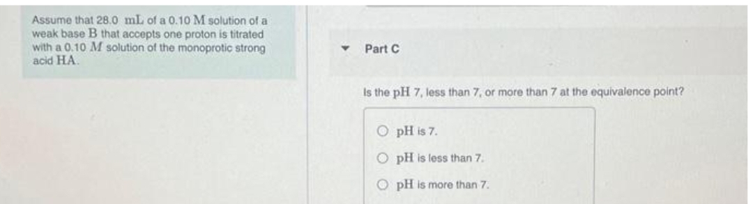 Assume that 28.0 mL of a 0.10 M solution of a
weak base B that accepts one proton is titrated
with a 0.10 M solution of the monoprotic strong
acid HA.
Y
Part C
Is the pH 7, less than 7, or more than 7 at the equivalence point?
O
pH is 7.
O pH is less than 7.
O pH is more than 7.