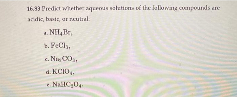 16.83 Predict whether aqueous solutions of the following compounds are
acidic, basic, or neutral:
a. NH4 Br,
b. FeCl3,
c. Na₂CO3,
d. KC1O4,
e. NaHC₂04.