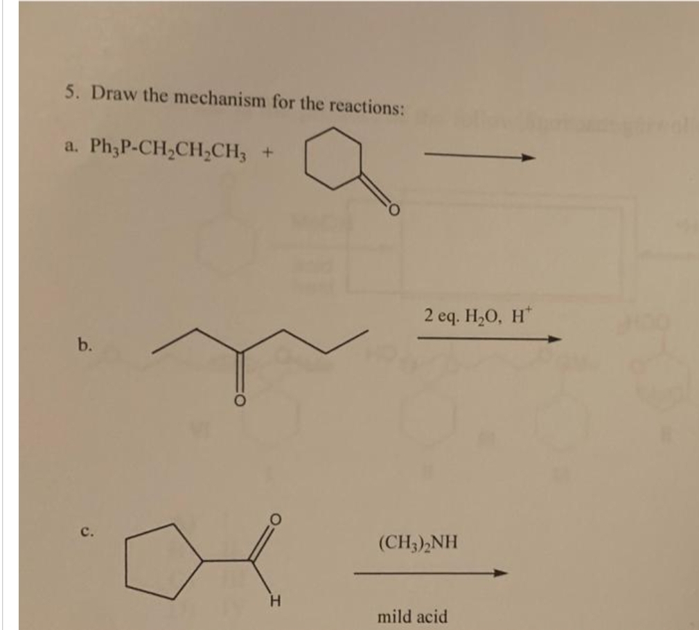 5. Draw the mechanism for the reactions:
a. Ph3P-CH₂CH₂CH3 +
b.
H
2 eq. H₂O, H
(CH3)2NH
mild acid