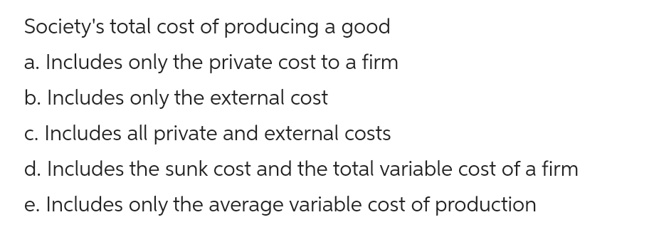 Society's total cost of producing a good
a. Includes only the private cost to a firm
b. Includes only the external cost
c. Includes all private and external costs
d. Includes the sunk cost and the total variable cost of a firm
e. Includes only the average variable cost of production