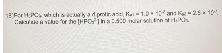 18) For H3PO3, which is actually a diprotic acid, Ka1 = 1.0 x 10-2 and Ka2 = 2.6 × 10-7.
Calculate a value for the [HPO32] in a 0.500 molar solution of H3PO3.