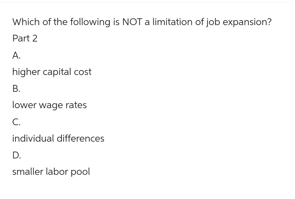 Which of the following is NOT a limitation of job expansion?
Part 2
A.
higher capital cost
B.
lower wage rates
C.
individual differences
D.
smaller labor pool