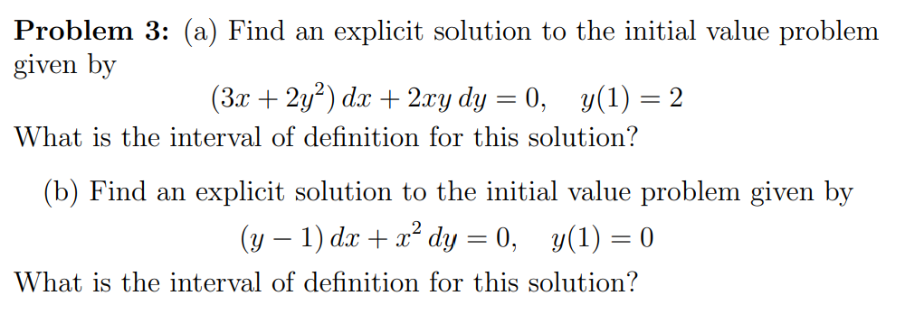 Problem 3: (a) Find an explicit solution to the initial value problem
given by
(3x + 2y) dx + 2.xy dy = 0,
y(1) = 2
|
What is the interval of definition for this solution?
(b) Find an explicit solution to the initial value problem given by
(y – 1) dx + x² dy = 0, y(1) = 0
What is the interval of definition for this solution?
