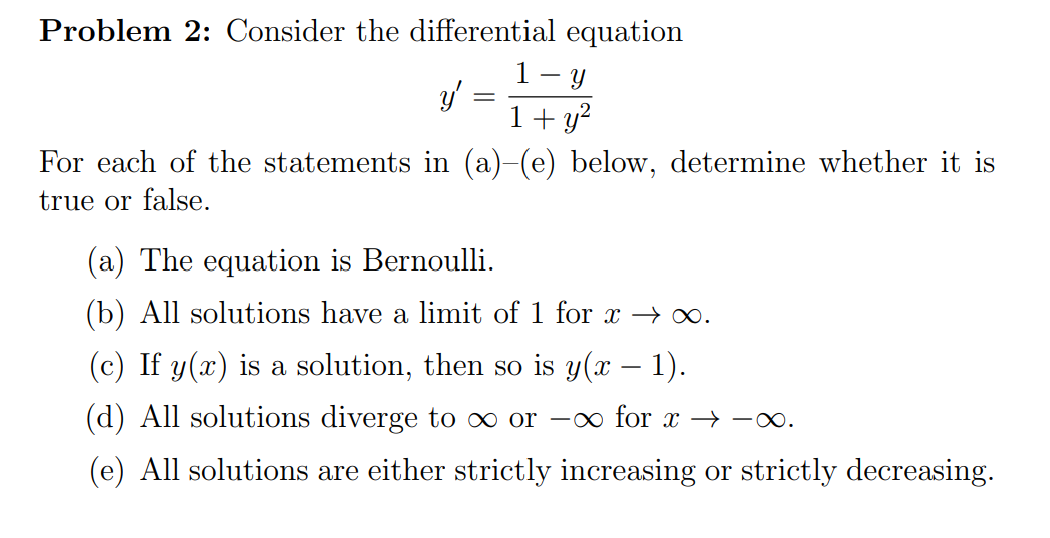 Problem 2: Consider the differential equation
1- y
y' =
1+ y?
For each of the statements in (a)-(e) below, determine whether it is
true or false.
(a) The equation is Bernoulli.
(b) All solutions have a limit of 1 for x →∞.
(c) If y(x) is a solution, then so is y(x – 1).
(d) All solutions diverge to ∞ or –∞ for x → -o.
(e) All solutions are either strictly increasing or strictly decreasing.
