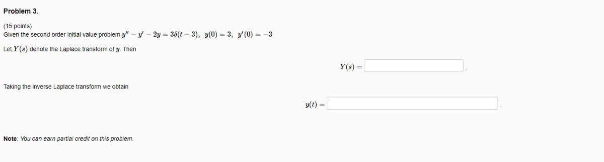 Problem 3.
(15 points)
Given the second order initial value problem y" – y' - 2y = 38(t – 3), y(0) = 3, y'(0) = -3
Let Y (s) denote the Laplace transform of y. Then
Y(s) =
Taking the inverse Laplace transform we obtain
y(t) =
Note: You can earn partial credit on this problem.
