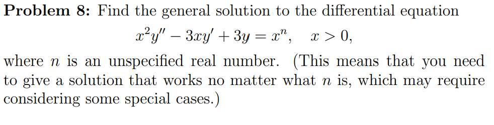 Problem 8: Find the general solution to the differential equation
x²y" – 3xy' + 3y = x",
x > 0,
where n is an unspecified real number. (This means that you need
to give a solution that works no matter what n is, which may require
considering some special cases.)

