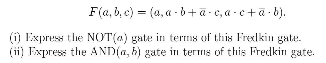 F(a, b, c) = (a, a · b+ā · c, a · c+ ā · b).
(i) Express the NOT(a) gate in terms of this Fredkin gate.
(ii) Express the AND(a, b) gate in terms of this Fredkin gate.
