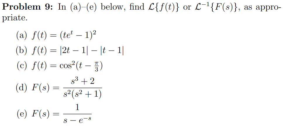 Problem 9: In (a)-(e) below, find L{f(t)} or L-l{F(s)}, as appro-
priate.
(a) f(t) = (te' – 1)2
(b) f(t) = |2t – 1|– |t – 1|
(c) f(t) = cos²(t - })
-
53 + 2
(d) F(s) =
s2 (s² + 1)
(e) F(s)
S - e
