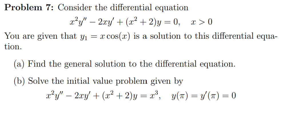 Problem 7: Consider the differential equation
x²y" – 2.xy' + (x² + 2)y = 0, x > 0
You are given that y1 = x
x cos(x) is a solution to this differential equa-
tion.
(a) Find the general solution to the differential equation.
(b) Solve the initial value problem given by
x²y" – 2xy' + (x² + 2)y = x³, y(T) = y'(n) = 0
