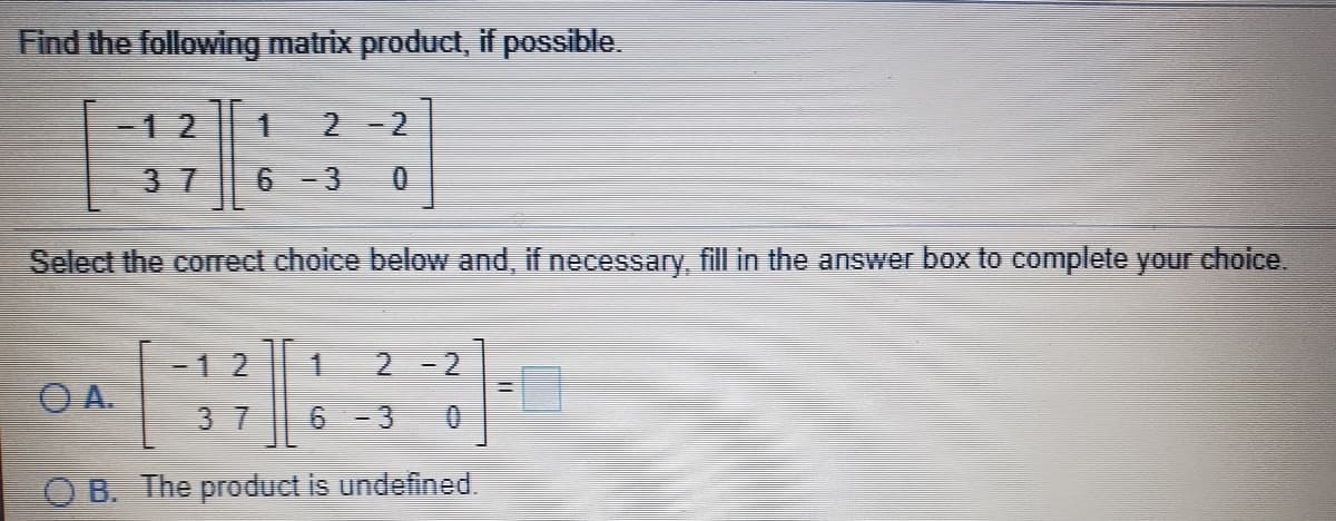 Find the following matrix product, if possible.
-12
2-2
3 7
Select the correct choice below and, if necessary fill in the answer box to complete your choice.
1.
2.
6 -3
-12
-2
O A.
3 7
0.
B. The product is undefined.
