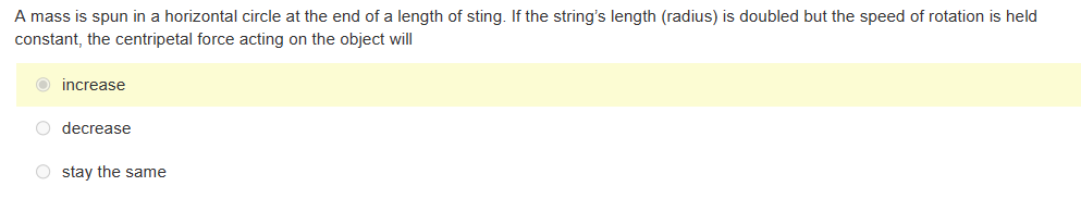 A mass is spun in a horizontal circle at the end of a length of sting. If the string's length (radius) is doubled but the speed of rotation is held
constant, the centripetal force acting on the object will
O increase
O decrease
Ostay the same