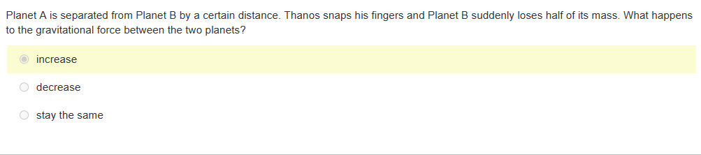 Planet A is separated from Planet B by a certain distance. Thanos snaps his fingers and Planet B suddenly loses half of its mass. What happens
to the gravitational force between the two planets?
increase
O decrease
Ostay the same