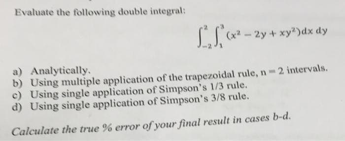 Evaluate the following double integral:
ST
(x²-2y+ xy2)dx dy
a) Analytically.
b) Using multiple application of the trapezoidal rule, n 2 intervals.
c) Using single application of Simpson's 1/3 rule.
d) Using single application of Simpson's 3/8 rule.
Calculate the true % error of your final result in cases b-d.
