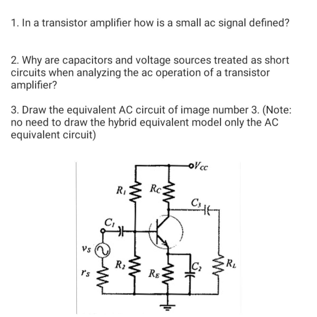 1. In a transistor amplifier how is a small ac signal defined?
2. Why are capacitors and voltage sources treated as short
circuits when analyzing the ac operation of a transistor
amplifier?
3. Draw the equivalent AC circuit of image number 3. (Note:
no need to draw the hybrid equivalent model only the AC
equivalent circuit)
oVc
R1
Rc
C3
Vs
RL
R2
C2
r's
RE
