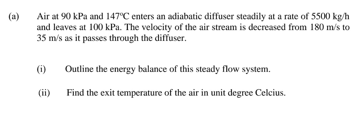 (a)
Air at 90 kPa and 147°C enters an adiabatic diffuser steadily at a rate of 5500 kg/h
and leaves at 100 kPa. The velocity of the air stream is decreased from 180 m/s to
35 m/s as it passes through the diffuser.
(i)
Outline the energy balance of this steady flow system.
(ii)
Find the exit temperature of the air in unit degree Celcius.
