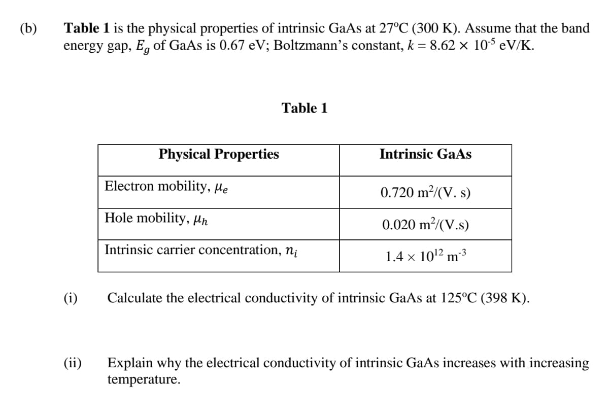 Table 1 is the physical properties of intrinsic GaAs at 27°C (300 K). Assume that the band
energy gap, E, of GaAs is 0.67 eV; Boltzmann’s constant, k = 8.62 × 105 eV/K.
(b)
Table 1
Physical Properties
Intrinsic GaAs
Electron mobility, He
0.720 m²/(V. s)
Hole mobility, Hn
0.020 m²/(V.s)
Intrinsic carrier concentration, n¡
1.4 × 1012 m3
(i)
Calculate the electrical conductivity of intrinsic GaAs at 125°C (398 K).
(ii)
Explain why the electrical conductivity of intrinsic GaAs increases with increasing
temperature.
